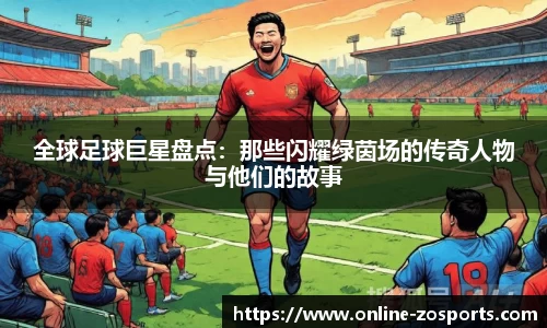 全球足球巨星盘点：那些闪耀绿茵场的传奇人物与他们的故事